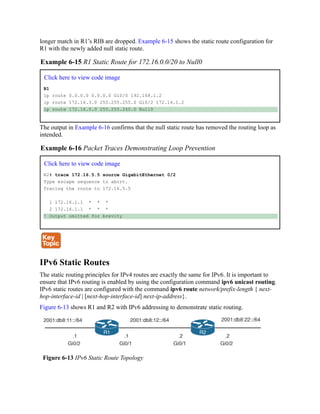 longer match in R1’s RIB are dropped. Example 6-15 shows the static route configuration for
R1 with the newly added null static route.
Example 6-15 R1 Static Route for 172.16.0.0/20 to Null0
Click here to view code image
R1
ip route 0.0.0.0 0.0.0.0 Gi0/0 192.168.1.2
ip route 172.16.3.0 255.255.255.0 Gi0/2 172.16.1.2
ip route 172.16.0.0 255.255.240.0 Null0
The output in Example 6-16 confirms that the null static route has removed the routing loop as
intended.
Example 6-16 Packet Traces Demonstrating Loop Prevention
Click here to view code image
R2# trace 172.16.5.5 source GigabitEthernet 0/2
Type escape sequence to abort.
Tracing the route to 172.16.5.5
1 172.16.1.1 * * *
2 172.16.1.1 * * *
! Output omitted for brevity
IPv6 Static Routes
The static routing principles for IPv4 routes are exactly the same for IPv6. It is important to
ensure that IPv6 routing is enabled by using the configuration command ipv6 unicast routing.
IPv6 static routes are configured with the command ipv6 route network/prefix-length { next-
hop-interface-id | [next-hop-interface-id] next-ip-address}.
Figure 6-13 shows R1 and R2 with IPv6 addressing to demonstrate static routing.
Figure 6-13 IPv6 Static Route Topology
 