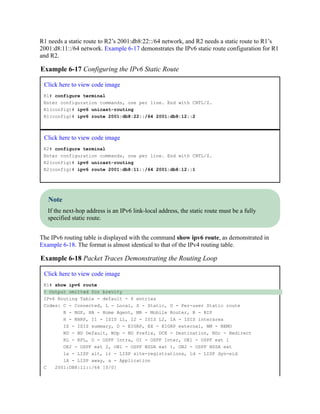 R1 needs a static route to R2’s 2001:db8:22::/64 network, and R2 needs a static route to R1’s
2001:d8:11::/64 network. Example 6-17 demonstrates the IPv6 static route configuration for R1
and R2.
Example 6-17 Configuring the IPv6 Static Route
Click here to view code image
R1# configure terminal
Enter configuration commands, one per line. End with CNTL/Z.
R1(config)# ipv6 unicast-routing
R1(config)# ipv6 route 2001:db8:22::/64 2001:db8:12::2
Click here to view code image
R2# configure terminal
Enter configuration commands, one per line. End with CNTL/Z.
R2(config)# ipv6 unicast-routing
R2(config)# ipv6 route 2001:db8:11::/64 2001:db8:12::1
Note
If the next-hop address is an IPv6 link-local address, the static route must be a fully
specified static route.
The IPv6 routing table is displayed with the command show ipv6 route, as demonstrated in
Example 6-18. The format is almost identical to that of the IPv4 routing table.
Example 6-18 Packet Traces Demonstrating the Routing Loop
Click here to view code image
R1# show ipv6 route
! Output omitted for brevity
IPv6 Routing Table - default - 6 entries
Codes: C - Connected, L - Local, S - Static, U - Per-user Static route
B - BGP, HA - Home Agent, MR - Mobile Router, R - RIP
H - NHRP, I1 - ISIS L1, I2 - ISIS L2, IA - ISIS interarea
IS - ISIS summary, D - EIGRP, EX - EIGRP external, NM - NEMO
ND - ND Default, NDp - ND Prefix, DCE - Destination, NDr - Redirect
RL - RPL, O - OSPF Intra, OI - OSPF Inter, OE1 - OSPF ext 1
OE2 - OSPF ext 2, ON1 - OSPF NSSA ext 1, ON2 - OSPF NSSA ext
la - LISP alt, lr - LISP site-registrations, ld - LISP dyn-eid
lA - LISP away, a - Application
C 2001:DB8:11::/64 [0/0]
 