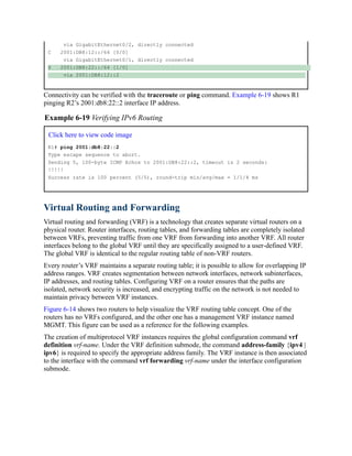 via GigabitEthernet0/2, directly connected
C 2001:DB8:12::/64 [0/0]
via GigabitEthernet0/1, directly connected
S 2001:DB8:22::/64 [1/0]
via 2001:DB8:12::2
Connectivity can be verified with the traceroute or ping command. Example 6-19 shows R1
pinging R2’s 2001:db8:22::2 interface IP address.
Example 6-19 Verifying IPv6 Routing
Click here to view code image
R1# ping 2001:db8:22::2
Type escape sequence to abort.
Sending 5, 100-byte ICMP Echos to 2001:DB8:22::2, timeout is 2 seconds:
!!!!!
Success rate is 100 percent (5/5), round-trip min/avg/max = 1/1/4 ms
Virtual Routing and Forwarding
Virtual routing and forwarding (VRF) is a technology that creates separate virtual routers on a
physical router. Router interfaces, routing tables, and forwarding tables are completely isolated
between VRFs, preventing traffic from one VRF from forwarding into another VRF. All router
interfaces belong to the global VRF until they are specifically assigned to a user-defined VRF.
The global VRF is identical to the regular routing table of non-VRF routers.
Every router’s VRF maintains a separate routing table; it is possible to allow for overlapping IP
address ranges. VRF creates segmentation between network interfaces, network subinterfaces,
IP addresses, and routing tables. Configuring VRF on a router ensures that the paths are
isolated, network security is increased, and encrypting traffic on the network is not needed to
maintain privacy between VRF instances.
Figure 6-14 shows two routers to help visualize the VRF routing table concept. One of the
routers has no VRFs configured, and the other one has a management VRF instance named
MGMT. This figure can be used as a reference for the following examples.
The creation of multiprotocol VRF instances requires the global configuration command vrf
definition vrf-name. Under the VRF definition submode, the command address-family {ipv4 |
ipv6} is required to specify the appropriate address family. The VRF instance is then associated
to the interface with the command vrf forwarding vrf-name under the interface configuration
submode.
 