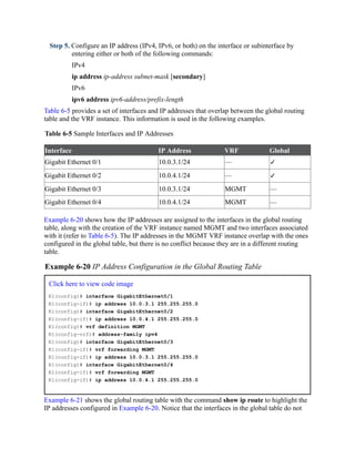 Step 5. Configure an IP address (IPv4, IPv6, or both) on the interface or subinterface by
entering either or both of the following commands:
IPv4
ip address ip-address subnet-mask [secondary]
IPv6
ipv6 address ipv6-address/prefix-length
Table 6-5 provides a set of interfaces and IP addresses that overlap between the global routing
table and the VRF instance. This information is used in the following examples.
Table 6-5 Sample Interfaces and IP Addresses
Interface IP Address VRF Global
Gigabit Ethernet 0/1 10.0.3.1/24 — ✓
Gigabit Ethernet 0/2 10.0.4.1/24 — ✓
Gigabit Ethernet 0/3 10.0.3.1/24 MGMT —
Gigabit Ethernet 0/4 10.0.4.1/24 MGMT —
Example 6-20 shows how the IP addresses are assigned to the interfaces in the global routing
table, along with the creation of the VRF instance named MGMT and two interfaces associated
with it (refer to Table 6-5). The IP addresses in the MGMT VRF instance overlap with the ones
configured in the global table, but there is no conflict because they are in a different routing
table.
Example 6-20 IP Address Configuration in the Global Routing Table
Click here to view code image
R1(config)# interface GigabitEthernet0/1
R1(config-if)# ip address 10.0.3.1 255.255.255.0
R1(config)# interface GigabitEthernet0/2
R1(config-if)# ip address 10.0.4.1 255.255.255.0
R1(config)# vrf definition MGMT
R1(config-vrf)# address-family ipv4
R1(config)# interface GigabitEthernet0/3
R1(config-if)# vrf forwarding MGMT
R1(config-if)# ip address 10.0.3.1 255.255.255.0
R1(config)# interface GigabitEthernet0/4
R1(config-if)# vrf forwarding MGMT
R1(config-if)# ip address 10.0.4.1 255.255.255.0
Example 6-21 shows the global routing table with the command show ip route to highlight the
IP addresses configured in Example 6-20. Notice that the interfaces in the global table do not
 
