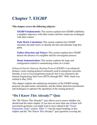 Chapter 7. EIGRP
This chapter covers the following subjects:
EIGRP Fundamentals: This section explains how EIGRP establishes
a neighbor adjacency with other routers and how routes are exchanged
with other routers.
Path Metric Calculation: This section explains how EIGRP
calculates the path metric to identify the best and alternate loop-free
paths.
Failure Detection and Timers: This section explains how EIGRP
detects the absence of a neighbor and the convergence process.
Route Summarization: This section explains the logic and
configuration related to summarizing routes on a router.
Enhanced Interior Gateway Routing Protocol (EIGRP) is an enhanced
distance vector routing protocol commonly used in enterprises networks.
Initially, it was a Cisco proprietary protocol, but it was released to the
Internet Engineering Task Force (IETF) through RFC 7868, which was
ratified in May 2016.
This chapter explains the underlying mechanics of the EIGRP routing
protocol, the path metric calculations, and the failure detection mechanisms
and techniques to optimize the operations of the routing protocol.
“Do I Know This Already?” Quiz
The “Do I Know This Already?” quiz allows you to assess whether you
should read the entire chapter. If you miss no more than one of these self-
assessment questions, you might want to move ahead to the “Exam
Preparation Tasks” section. Table 7-1 lists the major headings in this
chapter and the “Do I Know This Already?” quiz questions covering the
 