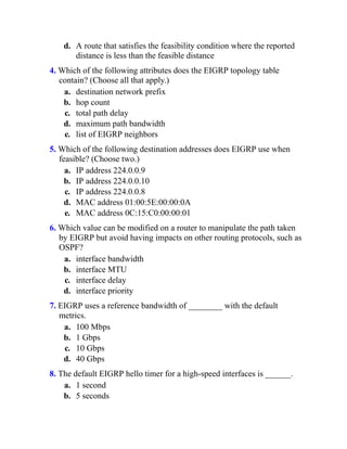 d. A route that satisfies the feasibility condition where the reported
distance is less than the feasible distance
4. Which of the following attributes does the EIGRP topology table
contain? (Choose all that apply.)
a. destination network prefix
b. hop count
c. total path delay
d. maximum path bandwidth
e. list of EIGRP neighbors
5. Which of the following destination addresses does EIGRP use when
feasible? (Choose two.)
a. IP address 224.0.0.9
b. IP address 224.0.0.10
c. IP address 224.0.0.8
d. MAC address 01:00:5E:00:00:0A
e. MAC address 0C:15:C0:00:00:01
6. Which value can be modified on a router to manipulate the path taken
by EIGRP but avoid having impacts on other routing protocols, such as
OSPF?
a. interface bandwidth
b. interface MTU
c. interface delay
d. interface priority
7. EIGRP uses a reference bandwidth of ________ with the default
metrics.
a. 100 Mbps
b. 1 Gbps
c. 10 Gbps
d. 40 Gbps
8. The default EIGRP hello timer for a high-speed interfaces is ______.
a. 1 second
b. 5 seconds
 