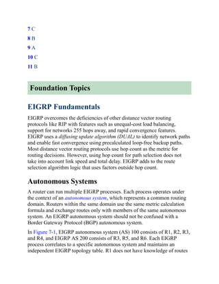 7 C
8 B
9 A
10 C
11 B
Foundation Topics
EIGRP Fundamentals
EIGRP overcomes the deficiencies of other distance vector routing
protocols like RIP with features such as unequal-cost load balancing,
support for networks 255 hops away, and rapid convergence features.
EIGRP uses a diffusing update algorithm (DUAL) to identify network paths
and enable fast convergence using precalculated loop-free backup paths.
Most distance vector routing protocols use hop count as the metric for
routing decisions. However, using hop count for path selection does not
take into account link speed and total delay. EIGRP adds to the route
selection algorithm logic that uses factors outside hop count.
Autonomous Systems
A router can run multiple EIGRP processes. Each process operates under
the context of an autonomous system, which represents a common routing
domain. Routers within the same domain use the same metric calculation
formula and exchange routes only with members of the same autonomous
system. An EIGRP autonomous system should not be confused with a
Border Gateway Protocol (BGP) autonomous system.
In Figure 7-1, EIGRP autonomous system (AS) 100 consists of R1, R2, R3,
and R4, and EIGRP AS 200 consists of R3, R5, and R6. Each EIGRP
process correlates to a specific autonomous system and maintains an
independent EIGRP topology table. R1 does not have knowledge of routes
 