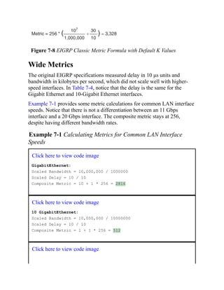 Figure 7-8 EIGRP Classic Metric Formula with Default K Values
Wide Metrics
The original EIGRP specifications measured delay in 10 μs units and
bandwidth in kilobytes per second, which did not scale well with higher-
speed interfaces. In Table 7-4, notice that the delay is the same for the
Gigabit Ethernet and 10-Gigabit Ethernet interfaces.
Example 7-1 provides some metric calculations for common LAN interface
speeds. Notice that there is not a differentiation between an 11 Gbps
interface and a 20 Gbps interface. The composite metric stays at 256,
despite having different bandwidth rates.
Example 7-1 Calculating Metrics for Common LAN Interface
Speeds
Click here to view code image
GigabitEthernet:
Scaled Bandwidth = 10,000,000 / 1000000
Scaled Delay = 10 / 10
Composite Metric = 10 + 1 * 256 = 2816
Click here to view code image
10 GigabitEthernet:
Scaled Bandwidth = 10,000,000 / 10000000
Scaled Delay = 10 / 10
Composite Metric = 1 + 1 * 256 = 512
Click here to view code image
 