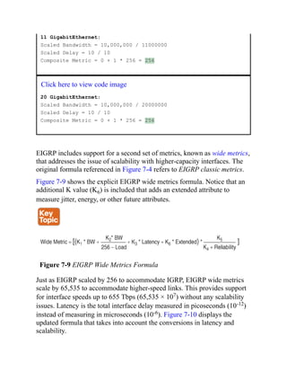 11 GigabitEthernet:
Scaled Bandwidth = 10,000,000 / 11000000
Scaled Delay = 10 / 10
Composite Metric = 0 + 1 * 256 = 256
Click here to view code image
20 GigabitEthernet:
Scaled Bandwidth = 10,000,000 / 20000000
Scaled Delay = 10 / 10
Composite Metric = 0 + 1 * 256 = 256
EIGRP includes support for a second set of metrics, known as wide metrics,
that addresses the issue of scalability with higher-capacity interfaces. The
original formula referenced in Figure 7-4 refers to EIGRP classic metrics.
Figure 7-9 shows the explicit EIGRP wide metrics formula. Notice that an
additional K value (K6) is included that adds an extended attribute to
measure jitter, energy, or other future attributes.
Figure 7-9 EIGRP Wide Metrics Formula
Just as EIGRP scaled by 256 to accommodate IGRP, EIGRP wide metrics
scale by 65,535 to accommodate higher-speed links. This provides support
for interface speeds up to 655 Tbps (65,535 × 107) without any scalability
issues. Latency is the total interface delay measured in picoseconds (10-12)
instead of measuring in microseconds (10-6). Figure 7-10 displays the
updated formula that takes into account the conversions in latency and
scalability.
 