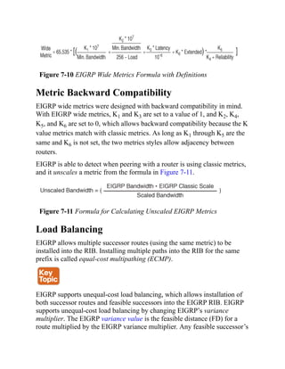 Figure 7-10 EIGRP Wide Metrics Formula with Definitions
Metric Backward Compatibility
EIGRP wide metrics were designed with backward compatibility in mind.
With EIGRP wide metrics, K1 and K3 are set to a value of 1, and K2, K4,
K5, and K6 are set to 0, which allows backward compatibility because the K
value metrics match with classic metrics. As long as K1 through K5 are the
same and K6 is not set, the two metrics styles allow adjacency between
routers.
EIGRP is able to detect when peering with a router is using classic metrics,
and it unscales a metric from the formula in Figure 7-11.
Figure 7-11 Formula for Calculating Unscaled EIGRP Metrics
Load Balancing
EIGRP allows multiple successor routes (using the same metric) to be
installed into the RIB. Installing multiple paths into the RIB for the same
prefix is called equal-cost multipathing (ECMP).
EIGRP supports unequal-cost load balancing, which allows installation of
both successor routes and feasible successors into the EIGRP RIB. EIGRP
supports unequal-cost load balancing by changing EIGRP’s variance
multiplier. The EIGRP variance value is the feasible distance (FD) for a
route multiplied by the EIGRP variance multiplier. Any feasible successor’s
 