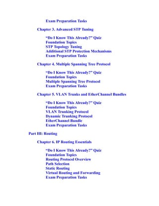 Exam Preparation Tasks
Chapter 3. Advanced STP Tuning
“Do I Know This Already?” Quiz
Foundation Topics
STP Topology Tuning
Additional STP Protection Mechanisms
Exam Preparation Tasks
Chapter 4. Multiple Spanning Tree Protocol
“Do I Know This Already?” Quiz
Foundation Topics
Multiple Spanning Tree Protocol
Exam Preparation Tasks
Chapter 5. VLAN Trunks and EtherChannel Bundles
“Do I Know This Already?” Quiz
Foundation Topics
VLAN Trunking Protocol
Dynamic Trunking Protocol
EtherChannel Bundle
Exam Preparation Tasks
Part III: Routing
Chapter 6. IP Routing Essentials
“Do I Know This Already?” Quiz
Foundation Topics
Routing Protocol Overview
Path Selection
Static Routing
Virtual Routing and Forwarding
Exam Preparation Tasks
 