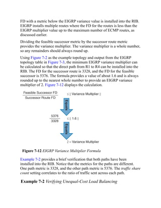 FD with a metric below the EIGRP variance value is installed into the RIB.
EIGRP installs multiple routes where the FD for the routes is less than the
EIGRP multiplier value up to the maximum number of ECMP routes, as
discussed earlier.
Dividing the feasible successor metric by the successor route metric
provides the variance multiplier. The variance multiplier is a whole number,
so any remainders should always round up.
Using Figure 7-2 as the example topology and output from the EIGRP
topology table in Figure 7-3, the minimum EIGRP variance multiplier can
be calculated so that the direct path from R1 to R4 can be installed into the
RIB. The FD for the successor route is 3328, and the FD for the feasible
successor is 5376. The formula provides a value of about 1.6 and is always
rounded up to the nearest whole number to provide an EIGRP variance
multiplier of 2. Figure 7-12 displays the calculation.
Figure 7-12 EIGRP Variance Multiplier Formula
Example 7-2 provides a brief verification that both paths have been
installed into the RIB. Notice that the metrics for the paths are different.
One path metric is 3328, and the other path metric is 5376. The traffic share
count setting correlates to the ratio of traffic sent across each path.
Example 7-2 Verifying Unequal-Cost Load Balancing
 