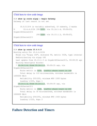 Click here to view code image
R1# show ip route eigrp | begin Gateway
Gateway of last resort is not set
10.0.0.0/8 is variably subnetted, 10 subnets, 2 masks
D 10.4.4.0/24 [90/5376] via 10.14.1.4, 00:00:03,
GigabitEthernet0/2
[90/3328] via 10.13.1.3, 00:00:03,
GigabitEthernet0/1
Click here to view code image
R1# show ip route 10.4.4.0
Routing entry for 10.4.4.0/24
Known via "eigrp 100", distance 90, metric 3328, type internal
Redistributing via eigrp 100
Last update from 10.13.1.3 on GigabitEthernet0/1, 00:00:35 ago
Routing Descriptor Blocks:
* 10.14.1.4, from 10.14.1.4, 00:00:35 ago, via
GigabitEthernet0/2
Route metric is 5376, traffic share count is 149
Total delay is 110 microseconds, minimum bandwidth is
1000000 Kbit
Reliability 255/255, minimum MTU 1500 bytes
Loading 1/255, Hops 1
10.13.1.3, from 10.13.1.3, 00:00:35 ago, via
GigabitEthernet0/1
Route metric is 3328, traffic share count is 240
Total delay is 30 microseconds, minimum bandwidth is
1000000 Kbit
Reliability 254/255, minimum MTU 1500 bytes
Loading 1/255, Hops 2
Failure Detection and Timers
 