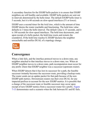 A secondary function for the EIGRP hello packets is to ensure that EIGRP
neighbors are still healthy and available. EIGRP hello packets are sent out
in intervals determined by the hello timer. The default EIGRP hello timer is
5 seconds, but it is 60 seconds on slow-speed interfaces (T1 or lower).
EIGRP uses a second timer for the hold time, which is the amount of time
EIGRP deems the router reachable and functioning. The hold time value
defaults to 3 times the hello interval. The default value is 15 seconds, and it
is 180 seconds for slow-speed interfaces. The hold time decrements, and
upon receipt of a hello packet, the hold time resets and restarts the
countdown. If the hold time reaches 0, EIGRP declares the neighbor
unreachable and notifies DUAL of a topology change.
Convergence
When a link fails, and the interface protocol moves to a down state, any
neighbor attached to that interface moves to a down state, too. When an
EIGRP neighbor moves to a down state, path recomputation must occur for
any prefix where that EIGRP neighbor was a successor (upstream router).
When EIGRP detects that it has lost its successor for a path, the feasible
successor instantly becomes the successor route, providing a backup route.
The router sends out an update packet for that path because of the new
EIGRP path metrics. Downstream routers run their own DUAL for any
impacted prefixes to account for the new EIGRP metrics. It is possible that
a change of the successor route or feasible successor may occur upon
receipt of new EIGRP metrics from a successor router for a prefix. Figure
7-13 demonstrates such a scenario when the link between R1 and R3 fails.
 