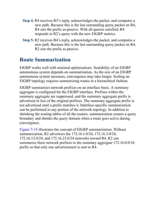 Step 4. R4 receives R5’s reply, acknowledges the packet, and computes a
new path. Because this is the last outstanding query packet on R4,
R4 sets the prefix as passive. With all queries satisfied, R4
responds to R2’s query with the new EIGRP metrics.
Step 5. R2 receives R4’s reply, acknowledges the packet, and computes a
new path. Because this is the last outstanding query packet on R4,
R2 sets the prefix as passive.
Route Summarization
EIGRP works well with minimal optimizations. Scalability of an EIGRP
autonomous system depends on summarization. As the size of an EIGRP
autonomous system increases, convergence may take longer. Scaling an
EIGRP topology requires summarizing routes in a hierarchical fashion.
EIGRP summarizes network prefixes on an interface basis. A summary
aggregate is configured for the EIGRP interface. Prefixes within the
summary aggregate are suppressed, and the summary aggregate prefix is
advertised in lieu of the original prefixes. The summary aggregate prefix is
not advertised until a prefix matches it. Interface-specific summarization
can be performed in any portion of the network topology. In addition to
shrinking the routing tables of all the routers, summarization creates a query
boundary and shrinks the query domain when a route goes active during
convergence.
Figure 7-15 illustrates the concept of EIGRP summarization. Without
summarization, R2 advertises the 172.16.1.0/24, 172.16.3.0/24,
172.16.12.0/24, and 172.16.23.0/24 networks toward R4. R2 can
summarize these network prefixes to the summary aggregate 172.16.0.0/16
prefix so that only one advertisement is sent to R4.
 
