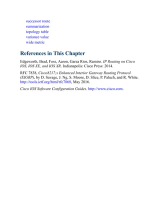 successor route
summarization
topology table
variance value
wide metric
References in This Chapter
Edgeworth, Brad, Foss, Aaron, Garza Rios, Ramiro. IP Routing on Cisco
IOS, IOS XE, and IOS XR. Indianapolis: Cisco Press: 2014.
RFC 7838, Cisco8217;s Enhanced Interior Gateway Routing Protocol
(EIGRP), by D. Savage, J. Ng, S. Moore, D. Slice, P. Paluch, and R. White.
http://tools.ietf.org/html/rfc7868, May 2016.
Cisco IOS Software Configuration Guides. http://www.cisco.com.
 