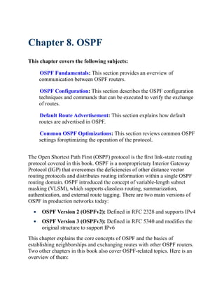 Chapter 8. OSPF
This chapter covers the following subjects:
OSPF Fundamentals: This section provides an overview of
communication between OSPF routers.
OSPF Configuration: This section describes the OSPF configuration
techniques and commands that can be executed to verify the exchange
of routes.
Default Route Advertisement: This section explains how default
routes are advertised in OSPF.
Common OSPF Optimizations: This section reviews common OSPF
settings foroptimizing the operation of the protocol.
The Open Shortest Path First (OSPF) protocol is the first link-state routing
protocol covered in this book. OSPF is a nonproprietary Interior Gateway
Protocol (IGP) that overcomes the deficiencies of other distance vector
routing protocols and distributes routing information within a single OSPF
routing domain. OSPF introduced the concept of variable-length subnet
masking (VLSM), which supports classless routing, summarization,
authentication, and external route tagging. There are two main versions of
OSPF in production networks today:
OSPF Version 2 (OSPFv2): Defined in RFC 2328 and supports IPv4
OSPF Version 3 (OSPFv3): Defined in RFC 5340 and modifies the
original structure to support IPv6
This chapter explains the core concepts of OSPF and the basics of
establishing neighborships and exchanging routes with other OSPF routers.
Two other chapters in this book also cover OSPF-related topics. Here is an
overview of them:
 