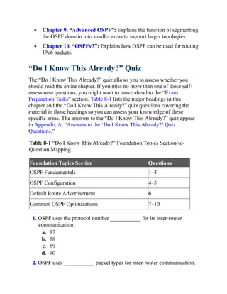 Chapter 9, “Advanced OSPF”: Explains the function of segmenting
the OSPF domain into smaller areas to support larger topologies.
Chapter 10, “OSPFv3”: Explains how OSPF can be used for routing
IPv6 packets.
“Do I Know This Already?” Quiz
The “Do I Know This Already?” quiz allows you to assess whether you
should read the entire chapter. If you miss no more than one of these self-
assessment questions, you might want to move ahead to the “Exam
Preparation Tasks” section. Table 8-1 lists the major headings in this
chapter and the “Do I Know This Already?” quiz questions covering the
material in those headings so you can assess your knowledge of these
specific areas. The answers to the “Do I Know This Already?” quiz appear
in Appendix A, “Answers to the ‘Do I Know This Already?’ Quiz
Questions.”
Table 8-1 “Do I Know This Already?” Foundation Topics Section-to-
Question Mapping
Foundation Topics Section Questions
OSPF Fundamentals 1–3
OSPF Configuration 4–5
Default Route Advertisement 6
Common OSPF Optimizations 7–10
1. OSPF uses the protocol number ___________ for its inter-router
communication.
a. 87
b. 88
c. 89
d. 90
2. OSPF uses ___________ packet types for inter-router communication.
 