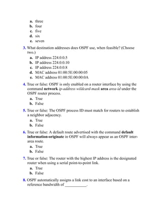 a. three
b. four
c. five
d. six
e. seven
3. What destination addresses does OSPF use, when feasible? (Choose
two.)
a. IP address 224.0.0.5
b. IP address 224.0.0.10
c. IP address 224.0.0.8
d. MAC address 01:00:5E:00:00:05
e. MAC address 01:00:5E:00:00:0A
4. True or false: OSPF is only enabled on a router interface by using the
command network ip-address wildcard-mask area area-id under the
OSPF router process.
a. True
b. False
5. True or false: The OSPF process ID must match for routers to establish
a neighbor adjacency.
a. True
b. False
6. True or false: A default route advertised with the command default
information-originate in OSPF will always appear as an OSPF inter-
area route.
a. True
b. False
7. True or false: The router with the highest IP address is the designated
router when using a serial point-to-point link.
a. True
b. False
8. OSPF automatically assigns a link cost to an interface based on a
reference bandwidth of ___________.
 