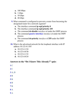 a. 100 Mbps
b. 1 Gbps
c. 10 Gbps
d. 40 Gbps
9. What command is configured to prevent a router from becoming the
designated router for a network segment?
a. The interface command ip ospf priority 0
b. The interface command ip ospf priority 255
c. The command dr-disable interface-id under the OSPF process
d. The command passive interface interface-id under the OSPF
process
e. The command dr-priority interface-id 255 under the OSPF
process
10. What is the advertised network for the loopback interface with IP
address 10.123.4.1/30?
a. 10.123.4.1/24
b. 10.123.4.0/30
c. 10.123.4.1/32
d. 10.123.4.0/24
Answers to the “Do I Know This Already?” quiz:
1 C
2 C
3 A, D
4 B
5 B
6 B
7 B
8 A
9 A
 