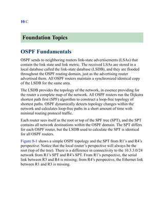10 C
Foundation Topics
OSPF Fundamentals
OSPF sends to neighboring routers link-state advertisements (LSAs) that
contain the link state and link metric. The received LSAs are stored in a
local database called the link-state database (LSDB), and they are flooded
throughout the OSPF routing domain, just as the advertising router
advertised them. All OSPF routers maintain a synchronized identical copy
of the LSDB for the same area.
The LSDB provides the topology of the network, in essence providing for
the router a complete map of the network. All OSPF routers run the Dijkstra
shortest path first (SPF) algorithm to construct a loop-free topology of
shortest paths. OSPF dynamically detects topology changes within the
network and calculates loop-free paths in a short amount of time with
minimal routing protocol traffic.
Each router sees itself as the root or top of the SPF tree (SPT), and the SPT
contains all network destinations within the OSPF domain. The SPT differs
for each OSPF router, but the LSDB used to calculate the SPT is identical
for all OSPF routers.
Figure 8-1 shows a simple OSPF topology and the SPT from R1’s and R4’s
perspective. Notice that the local router’s perspective will always be the
root (top of the tree). There is a difference in connectivity to the 10.3.3.0/24
network from R1’s SPT and R4’s SPT. From R1’s perspective, the serial
link between R3 and R4 is missing; from R4’s perspective, the Ethernet link
between R1 and R3 is missing.
 