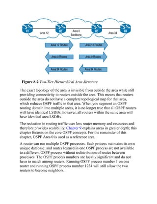 Figure 8-2 Two-Tier Hierarchical Area Structure
The exact topology of the area is invisible from outside the area while still
providing connectivity to routers outside the area. This means that routers
outside the area do not have a complete topological map for that area,
which reduces OSPF traffic in that area. When you segment an OSPF
routing domain into multiple areas, it is no longer true that all OSPF routers
will have identical LSDBs; however, all routers within the same area will
have identical area LSDBs.
The reduction in routing traffic uses less router memory and resources and
therefore provides scalability. Chapter 9 explains areas in greater depth; this
chapter focuses on the core OSPF concepts. For the remainder of this
chapter, OSPF Area 0 is used as a reference area.
A router can run multiple OSPF processes. Each process maintains its own
unique database, and routes learned in one OSPF process are not available
to a different OSPF process without redistribution of routes between
processes. The OSPF process numbers are locally significant and do not
have to match among routers. Running OSPF process number 1 on one
router and running OSPF process number 1234 will still allow the two
routers to become neighbors.
 