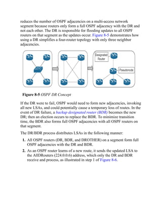 reduces the number of OSPF adjacencies on a multi-access network
segment because routers only form a full OSPF adjacency with the DR and
not each other. The DR is responsible for flooding updates to all OSPF
routers on that segment as the updates occur. Figure 8-5 demonstrates how
using a DR simplifies a four-router topology with only three neighbor
adjacencies.
Figure 8-5 OSPF DR Concept
If the DR were to fail, OSPF would need to form new adjacencies, invoking
all new LSAs, and could potentially cause a temporary loss of routes. In the
event of DR failure, a backup designated router (BDR) becomes the new
DR; then an election occurs to replace the BDR. To minimize transition
time, the BDR also forms full OSPF adjacencies with all OSPF routers on
that segment.
The DR/BDR process distributes LSAs in the following manner:
1. All OSPF routers (DR, BDR, and DROTHER) on a segment form full
OSPF adjacencies with the DR and BDR.
2. As an OSPF router learns of a new route, it sends the updated LSA to
the AllDRouters (224.0.0.6) address, which only the DR and BDR
receive and process, as illustrated in step 1 of Figure 8-6.
 