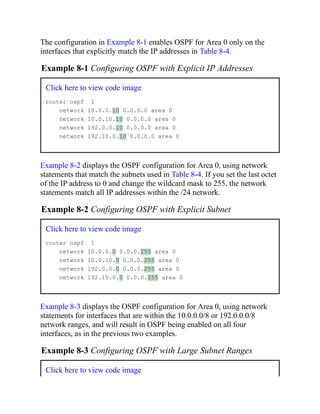The configuration in Example 8-1 enables OSPF for Area 0 only on the
interfaces that explicitly match the IP addresses in Table 8-4.
Example 8-1 Configuring OSPF with Explicit IP Addresses
Click here to view code image
router ospf 1
network 10.0.0.10 0.0.0.0 area 0
network 10.0.10.10 0.0.0.0 area 0
network 192.0.0.10 0.0.0.0 area 0
network 192.10.0.10 0.0.0.0 area 0
Example 8-2 displays the OSPF configuration for Area 0, using network
statements that match the subnets used in Table 8-4. If you set the last octet
of the IP address to 0 and change the wildcard mask to 255, the network
statements match all IP addresses within the /24 network.
Example 8-2 Configuring OSPF with Explicit Subnet
Click here to view code image
router ospf 1
network 10.0.0.0 0.0.0.255 area 0
network 10.0.10.0 0.0.0.255 area 0
network 192.0.0.0 0.0.0.255 area 0
network 192.10.0.0 0.0.0.255 area 0
Example 8-3 displays the OSPF configuration for Area 0, using network
statements for interfaces that are within the 10.0.0.0/8 or 192.0.0.0/8
network ranges, and will result in OSPF being enabled on all four
interfaces, as in the previous two examples.
Example 8-3 Configuring OSPF with Large Subnet Ranges
Click here to view code image
 