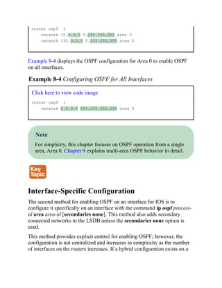 router ospf 1
network 10.0.0.0 0.255.255.255 area 0
network 192.0.0.0 0.255.255.255 area 0
Example 8-4 displays the OSPF configuration for Area 0 to enable OSPF
on all interfaces.
Example 8-4 Configuring OSPF for All Interfaces
Click here to view code image
router ospf 1
network 0.0.0.0 255.255.255.255 area 0
Note
For simplicity, this chapter focuses on OSPF operation from a single
area, Area 0. Chapter 9 explains multi-area OSPF behavior in detail.
Interface-Specific Configuration
The second method for enabling OSPF on an interface for IOS is to
configure it specifically on an interface with the command ip ospf process-
id area area-id [secondaries none]. This method also adds secondary
connected networks to the LSDB unless the secondaries none option is
used.
This method provides explicit control for enabling OSPF; however, the
configuration is not centralized and increases in complexity as the number
of interfaces on the routers increases. If a hybrid configuration exists on a
 