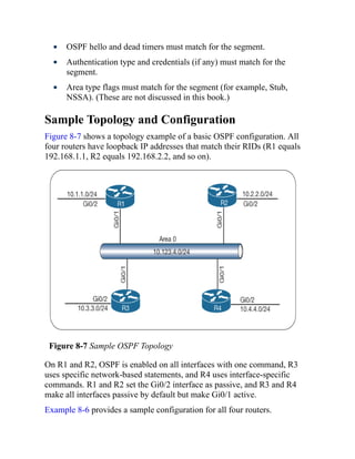 OSPF hello and dead timers must match for the segment.
Authentication type and credentials (if any) must match for the
segment.
Area type flags must match for the segment (for example, Stub,
NSSA). (These are not discussed in this book.)
Sample Topology and Configuration
Figure 8-7 shows a topology example of a basic OSPF configuration. All
four routers have loopback IP addresses that match their RIDs (R1 equals
192.168.1.1, R2 equals 192.168.2.2, and so on).
Figure 8-7 Sample OSPF Topology
On R1 and R2, OSPF is enabled on all interfaces with one command, R3
uses specific network-based statements, and R4 uses interface-specific
commands. R1 and R2 set the Gi0/2 interface as passive, and R3 and R4
make all interfaces passive by default but make Gi0/1 active.
Example 8-6 provides a sample configuration for all four routers.
 
