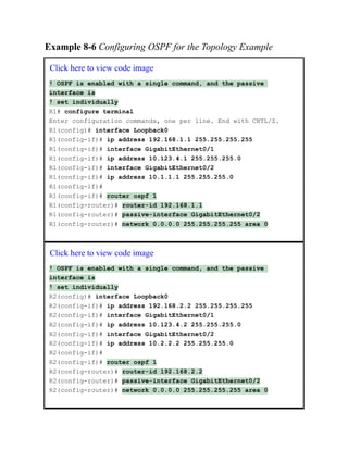 Example 8-6 Configuring OSPF for the Topology Example
Click here to view code image
! OSPF is enabled with a single command, and the passive
interface is
! set individually
R1# configure terminal
Enter configuration commands, one per line. End with CNTL/Z.
R1(config)# interface Loopback0
R1(config-if)# ip address 192.168.1.1 255.255.255.255
R1(config-if)# interface GigabitEthernet0/1
R1(config-if)# ip address 10.123.4.1 255.255.255.0
R1(config-if)# interface GigabitEthernet0/2
R1(config-if)# ip address 10.1.1.1 255.255.255.0
R1(config-if)#
R1(config-if)# router ospf 1
R1(config-router)# router-id 192.168.1.1
R1(config-router)# passive-interface GigabitEthernet0/2
R1(config-router)# network 0.0.0.0 255.255.255.255 area 0
Click here to view code image
! OSPF is enabled with a single command, and the passive
interface is
! set individually
R2(config)# interface Loopback0
R2(config-if)# ip address 192.168.2.2 255.255.255.255
R2(config-if)# interface GigabitEthernet0/1
R2(config-if)# ip address 10.123.4.2 255.255.255.0
R2(config-if)# interface GigabitEthernet0/2
R2(config-if)# ip address 10.2.2.2 255.255.255.0
R2(config-if)#
R2(config-if)# router ospf 1
R2(config-router)# router-id 192.168.2.2
R2(config-router)# passive-interface GigabitEthernet0/2
R2(config-router)# network 0.0.0.0 255.255.255.255 area 0
 