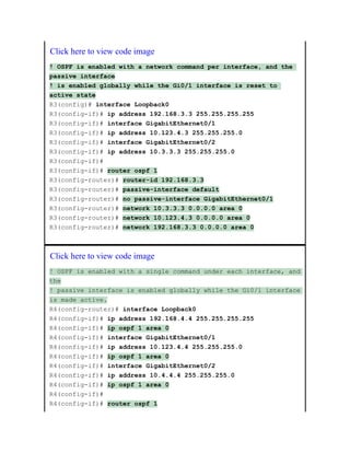 Click here to view code image
! OSPF is enabled with a network command per interface, and the
passive interface
! is enabled globally while the Gi0/1 interface is reset to
active state
R3(config)# interface Loopback0
R3(config-if)# ip address 192.168.3.3 255.255.255.255
R3(config-if)# interface GigabitEthernet0/1
R3(config-if)# ip address 10.123.4.3 255.255.255.0
R3(config-if)# interface GigabitEthernet0/2
R3(config-if)# ip address 10.3.3.3 255.255.255.0
R3(config-if)#
R3(config-if)# router ospf 1
R3(config-router)# router-id 192.168.3.3
R3(config-router)# passive-interface default
R3(config-router)# no passive-interface GigabitEthernet0/1
R3(config-router)# network 10.3.3.3 0.0.0.0 area 0
R3(config-router)# network 10.123.4.3 0.0.0.0 area 0
R3(config-router)# network 192.168.3.3 0.0.0.0 area 0
Click here to view code image
! OSPF is enabled with a single command under each interface, and
the
! passive interface is enabled globally while the Gi0/1 interface
is made active.
R4(config-router)# interface Loopback0
R4(config-if)# ip address 192.168.4.4 255.255.255.255
R4(config-if)# ip ospf 1 area 0
R4(config-if)# interface GigabitEthernet0/1
R4(config-if)# ip address 10.123.4.4 255.255.255.0
R4(config-if)# ip ospf 1 area 0
R4(config-if)# interface GigabitEthernet0/2
R4(config-if)# ip address 10.4.4.4 255.255.255.0
R4(config-if)# ip ospf 1 area 0
R4(config-if)#
R4(config-if)# router ospf 1
 