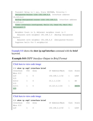 Transmit Delay is 1 sec, State DROTHER, Priority 1
Designated Router (ID) 192.168.4.4, Interface address
10.123.4.4
Backup Designated router (ID) 192.168.3.3, Interface address
10.123.4.3
Timer intervals configured, Hello 10, Dead 40, Wait 40,
Retransmit 5
..
Neighbor Count is 3, Adjacent neighbor count is 2
Adjacent with neighbor 192.168.3.3 (Backup Designated
Router)
Adjacent with neighbor 192.168.4.4 (Designated Router)
Suppress hello for 0 neighbor(s)
Example 8-8 shows the show ip ospf interface command with the brief
keyword.
Example 8-8 OSPF Interface Output in Brief Format
Click here to view code image
R1# show ip ospf interface brief
Interface PID Area IP Address/Mask Cost State
Nbrs F/C
Lo0 1 0 192.168.1.1/32 1 LOOP
0/0
Gi0/2 1 0 10.1.1.1/24 1 DR
0/0
Gi0/1 1 0 10.123.4.1/24 1 DROTH
2/3
Click here to view code image
R2# show ip ospf interface brief
Interface PID Area IP Address/Mask Cost State
Nbrs F/C
Lo0 1 0 192.168.2.2/32 1 LOOP
 