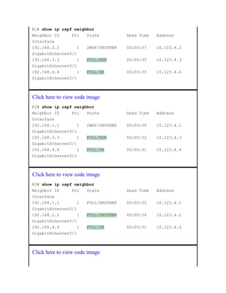 R1# show ip ospf neighbor
Neighbor ID Pri State Dead Time Address
Interface
192.168.2.2 1 2WAY/DROTHER 00:00:37 10.123.4.2
GigabitEthernet0/1
192.168.3.3 1 FULL/BDR 00:00:35 10.123.4.3
GigabitEthernet0/1
192.168.4.4 1 FULL/DR 00:00:33 10.123.4.4
GigabitEthernet0/1
Click here to view code image
R2# show ip ospf neighbor
Neighbor ID Pri State Dead Time Address
Interface
192.168.1.1 1 2WAY/DROTHER 00:00:30 10.123.4.1
GigabitEthernet0/1
192.168.3.3 1 FULL/BDR 00:00:32 10.123.4.3
GigabitEthernet0/1
192.168.4.4 1 FULL/DR 00:00:31 10.123.4.4
GigabitEthernet0/1
Click here to view code image
R3# show ip ospf neighbor
Neighbor ID Pri State Dead Time Address
Interface
192.168.1.1 1 FULL/DROTHER 00:00:35 10.123.4.1
GigabitEthernet0/1
192.168.2.2 1 FULL/DROTHER 00:00:34 10.123.4.2
GigabitEthernet0/1
192.168.4.4 1 FULL/DR 00:00:31 10.123.4.4
GigabitEthernet0/1
Click here to view code image
 