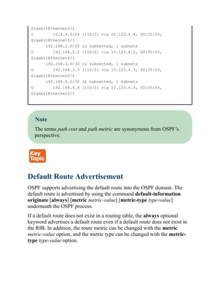 GigabitEthernet0/1
O 10.4.4.0/24 [110/2] via 10.123.4.4, 00:35:03,
GigabitEthernet0/1
192.168.2.0/32 is subnetted, 1 subnets
O 192.168.2.2 [110/2] via 10.123.4.2, 00:35:03,
GigabitEthernet0/1
192.168.3.0/32 is subnetted, 1 subnets
O 192.168.3.3 [110/2] via 10.123.4.3, 00:35:03,
GigabitEthernet0/1
192.168.4.0/32 is subnetted, 1 subnets
O 192.168.4.4 [110/2] via 10.123.4.4, 00:35:03,
GigabitEthernet0/1
Note
The terms path cost and path metric are synonymous from OSPF’s
perspective.
Default Route Advertisement
OSPF supports advertising the default route into the OSPF domain. The
default route is advertised by using the command default-information
originate [always] [metric metric-value] [metric-type type-value]
underneath the OSPF process.
If a default route does not exist in a routing table, the always optional
keyword advertises a default route even if a default route does not exist in
the RIB. In addition, the route metric can be changed with the metric
metric-value option, and the metric type can be changed with the metric-
type type-value option.
 