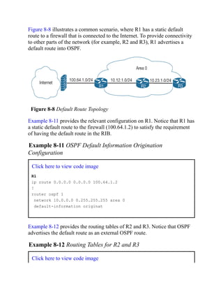 Figure 8-8 illustrates a common scenario, where R1 has a static default
route to a firewall that is connected to the Internet. To provide connectivity
to other parts of the network (for example, R2 and R3), R1 advertises a
default route into OSPF.
Figure 8-8 Default Route Topology
Example 8-11 provides the relevant configuration on R1. Notice that R1 has
a static default route to the firewall (100.64.1.2) to satisfy the requirement
of having the default route in the RIB.
Example 8-11 OSPF Default Information Origination
Configuration
Click here to view code image
R1
ip route 0.0.0.0 0.0.0.0 100.64.1.2
!
router ospf 1
network 10.0.0.0 0.255.255.255 area 0
default-information originat
Example 8-12 provides the routing tables of R2 and R3. Notice that OSPF
advertises the default route as an external OSPF route.
Example 8-12 Routing Tables for R2 and R3
Click here to view code image
 