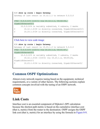 R2# show ip route | begin Gateway
Gateway of last resort is 10.12.1.1 to network 0.0.0.0
O*E2 0.0.0.0/0 [110/1] via 10.12.1.1, 00:02:56,
GigabitEthernet0/1
10.0.0.0/8 is variably subnetted, 4 subnets, 2 masks
C 10.12.1.0/24 is directly connected, GigabitEthernet0/1
C 10.23.1.0/24 is directly connected, GigabitEthernet0/2
Click here to view code image
R3# show ip route | begin Gateway
Gateway of last resort is 10.23.1.2 to network 0.0.0.0
O*E2 0.0.0.0/0 [110/1] via 10.23.1.2, 00:01:47,
GigabitEthernet0/1
10.0.0.0/8 is variably subnetted, 3 subnets, 2 masks
O 10.12.1.0/24 [110/2] via 10.23.1.2, 00:05:20,
GigabitEthernet0/1
C 10.23.1.0/24 is directly connected, GigabitEthernet0/
Common OSPF Optimizations
Almost every network requires tuning based on the equipment, technical
requirements, or a variety of other factors. The following sections explain
common concepts involved with the tuning of an OSPF network.
Link Costs
Interface cost is an essential component of Dijkstra’s SPF calculation
because the shortest path metric is based on the cumulative interface cost
(that is, metric) from the router to the destination. OSPF assigns the OSPF
link cost (that is, metric) for an interface by using the formula in Figure 8-9.
 