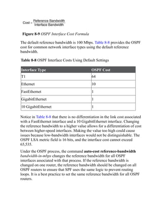 Figure 8-9 OSPF Interface Cost Formula
The default reference bandwidth is 100 Mbps. Table 8-8 provides the OSPF
cost for common network interface types using the default reference
bandwidth.
Table 8-8 OSPF Interface Costs Using Default Settings
Interface Type OSPF Cost
T1 64
Ethernet 10
FastEthernet 1
GigabitEthernet 1
10 GigabitEthernet 1
Notice in Table 8-8 that there is no differentiation in the link cost associated
with a FastEthernet interface and a 10 GigabitEthernet interface. Changing
the reference bandwidth to a higher value allows for a differentiation of cost
between higher-speed interfaces. Making the value too high could cause
issues because low-bandwidth interfaces would not be distinguishable. The
OSPF LSA metric field is 16 bits, and the interface cost cannot exceed
65,535.
Under the OSPF process, the command auto-cost reference-bandwidth
bandwidth-in-mbps changes the reference bandwidth for all OSPF
interfaces associated with that process. If the reference bandwidth is
changed on one router, the reference bandwidth should be changed on all
OSPF routers to ensure that SPF uses the same logic to prevent routing
loops. It is a best practice to set the same reference bandwidth for all OSPF
routers.
 