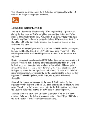 The following sections explain the DR election process and how the DR
role can be assigned to specific hardware.
Designated Router Elections
The DR/BDR election occurs during OSPF neighborship—specifically
during the last phase of 2-Way neighbor state and just before the ExStart
state. When a router enters the 2-Way state, it has already received a hello
from the neighbor. If the hello packet includes a RID other than 0.0.0.0 for
the DR or BDR, the new router assumes that the current routers are the
actual DR and BDR.
Any router with OSPF priority of 1 to 255 on its OSPF interface attempts to
become the DR. By default, all OSPF interfaces use a priority of 1. The
routers place their RID and OSPF priorities in their OSPF hellos for that
segment.
Routers then receive and examine OSPF hellos from neighboring routers. If
a router identifies itself as being a more favorable router than the OSPF
hellos it receives, it continues to send out hellos with its RID and priority
listed. If the hello received is more favorable, the router updates its OSPF
hello packet to use the more preferable RID in the DR field. OSPF deems a
router more preferable if the priority for the interface is the highest for that
segment. If the OSPF priority is the same, the higher RID is more
favorable.
Once all the routers have agreed on the same DR, all routers for that
segment become adjacent with the DR. Then the election for the BDR takes
place. The election follows the same logic for the DR election, except that
the DR does not add its RID to the BDR field of the hello packet.
The OSPF DR and BDR roles cannot be preempted after the DR/BDR
election. Only upon the failure (or process restart of the DR or BDR) does
the election start to replace the role that is missing.
 