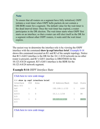 Note
To ensure that all routers on a segment have fully initialized, OSPF
initiates a wait timer when OSPF hello packets do not contain a
DR/BDR router for a segment. The default value for the wait timer is
the dead interval timer. Once the wait timer has expired, a router
participates in the DR election. The wait timer starts when OSPF first
starts on an interface; so that a router can still elect itself as the DR for
a segment without other OSPF routers, it waits until the wait timer
expires.
The easiest way to determine the interface role is by viewing the OSPF
interface with the command show ip ospf interface brief. Example 8-14
shows this command executed on R1 and R3 of the sample topology. Notice
that R1’s Gi0/2 interface is the DR for the 10.1.1.0/24 network (as no other
router is present), and R1’s Gi0/1 interface is DROTHER for the
10.123.4.0/24 segment. R3’s Gi0/1 interface is the BDR for the
10.123.4.0/24 network segment.
Example 8-14 OSPF Interface State
Click here to view code image
R1# show ip ospf interface brief
Interface PID Area IP Address/Mask Cost State
Nbrs F/C
Lo0 1 0 192.168.1.1/32 1 LOOP
0/0
Gi0/2 1 0 10.1.1.1/24 1 DR
0/0
Gi0/1 1 0 10.123.4.1/24 1 DROTH
2/3
Click here to view code image
 