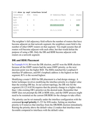 R3# show ip ospf interface brief
Interface PID Area IP Address/Mask Cost State
Nbrs F/C
Lo0 1 0 192.168.3.3/32 1 LOOP
0/0
Gi0/1 1 0 10.123.4.3/24 1 BDR
3/3
Gi0/2 1 0 10.3.3.3/24 1 DR
0/0
The neighbor’s full adjacency field reflects the number of routers that have
become adjacent on that network segment; the neighbors count field is the
number of other OSPF routers on that segment. You might assume that all
routers will become adjacent with each other, but that would defeat the
purpose of using a DR. Only the DR and BDR become adjacent with
routers on a network segment.
DR and BDR Placement
In Example 8-14, R4 won the DR election, and R3 won the BDR election
because all the OSPF routers had the same OSPF priority, so the next
decision point was the higher RID. The RIDs matched the Loopback 0
interface IP addresses, and R4’s loopback address is the highest on that
segment; R3’s is the second highest.
Modifying a router’s RID for DR placement is a bad design strategy. A
better technique involves modifying the interface priority to a higher value
than the existing DR has. In our current topology, the DR role for the
segment (10.123.4.0/24) requires that the priority change to a higher value
than 1 (the existing DR’s priority) on the desired node. Remember that
OSPF does not preempt the DR or BDR roles, and the OSPF process might
need to be restarted on the current DR/BDR for the changes to take effect.
The priority can be set manually under the interface configuration with the
command ip ospf priority 0–255 for IOS nodes. Setting an interface
priority to 0 removes that interface from the DR/BDR election immediately.
Raising the priority above the default value (1) makes that interface more
favorable compared to interfaces with the default value.
 