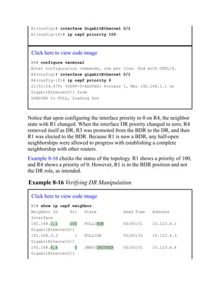 R1(config)# interface GigabitEthernet 0/1
R1(config-if)# ip ospf priority 100
Click here to view code image
R4# configure terminal
Enter configuration commands, one per line. End with CNTL/Z.
R4(config)# interface gigabitEthernet 0/1
R4(config-if)# ip ospf priority 0
21:52:54.479: %OSPF-5-ADJCHG: Process 1, Nbr 192.168.1.1 on
GigabitEthernet0/1 from
LOADING to FULL, Loading Don
Notice that upon configuring the interface priority to 0 on R4, the neighbor
state with R1 changed. When the interface DR priority changed to zero, R4
removed itself as DR, R3 was promoted from the BDR to the DR, and then
R1 was elected to the BDR. Because R1 is now a BDR, any half-open
neighborships were allowed to progress with establishing a complete
neighborship with other routers.
Example 8-16 checks the status of the topology. R1 shows a priority of 100,
and R4 shows a priority of 0. However, R1 is in the BDR position and not
the DR role, as intended.
Example 8-16 Verifying DR Manipulation
Click here to view code image
R2# show ip ospf neighbor
Neighbor ID Pri State Dead Time Address
Interface
192.168.1.1 100 FULL/BDR 00:00:31 10.123.4.1
GigabitEthernet0/1
192.168.3.3 1 FULL/DR 00:00:33 10.123.4.3
GigabitEthernet0/1
192.168.4.4 0 2WAY/DROTHER 00:00:31 10.123.4.4
GigabitEthernet0/1
 