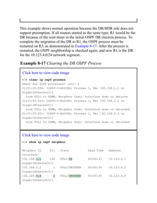 This example shows normal operation because the DR/BDR role does not
support preemption. If all routers started as the same type, R1 would be the
DR because of the wait timer in the initial OSPF DR election process. To
complete the migration of the DR to R1, the OSPF process must be
restarted on R3, as demonstrated in Example 8-17. After the process is
restarted, the OSPF neighborship is checked again, and now R1 is the DR
for the 10.123.4.0/24 network segment.
Example 8-17 Clearing the DR OSPF Process
Click here to view code image
R3# clear ip ospf process
Reset ALL OSPF processes? [no]: y
21:55:09.054: %OSPF-5-ADJCHG: Process 1, Nbr 192.168.1.1 on
GigabitEthernet0/1
from FULL to DOWN, Neighbor Down: Interface down or detache
21:55:09.055: %OSPF-5-ADJCHG: Process 1, Nbr 192.168.2.2 on
GigabitEthernet0/1
from FULL to DOWN, Neighbor Down: Interface down or detached
21:55:09.055: %OSPF-5-ADJCHG: Process 1, Nbr 192.168.4.4 on
GigabitEthernet0/1
from FULL to DOWN, Neighbor Down: Interface down or detached
Click here to view code image
R3# show ip ospf neighbor
Neighbor ID Pri State Dead Time Address
Interface
192.168.1.1 100 FULL/DR 00:00:37 10.123.4.1
GigabitEthernet0/1
192.168.2.2 1 FULL/DROTHER 00:00:34 10.123.4.2
GigabitEthernet0/1
192.168.4.4 0 FULL/DROTHER 00:00:35 10.123.4.4
GigabitEthernet0/1
 