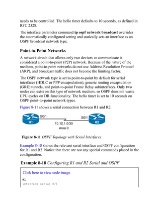 needs to be controlled. The hello timer defaults to 10 seconds, as defined in
RFC 2328.
The interface parameter command ip ospf network broadcast overrides
the automatically configured setting and statically sets an interface as an
OSPF broadcast network type.
Point-to-Point Networks
A network circuit that allows only two devices to communicate is
considered a point-to-point (P2P) network. Because of the nature of the
medium, point-to-point networks do not use Address Resolution Protocol
(ARP), and broadcast traffic does not become the limiting factor.
The OSPF network type is set to point-to-point by default for serial
interfaces (HDLC or PPP encapsulation), generic routing encapsulation
(GRE) tunnels, and point-to-point Frame Relay subinterfaces. Only two
nodes can exist on this type of network medium, so OSPF does not waste
CPU cycles on DR functionality. The hello timer is set to 10 seconds on
OSPF point-to-point network types.
Figure 8-11 shows a serial connection between R1 and R2.
Figure 8-11 OSPF Topology with Serial Interfaces
Example 8-18 shows the relevant serial interface and OSPF configuration
for R1 and R2. Notice that there are not any special commands placed in the
configuration.
Example 8-18 Configuring R1 and R2 Serial and OSPF
Click here to view code image
R1
interface serial 0/1
 