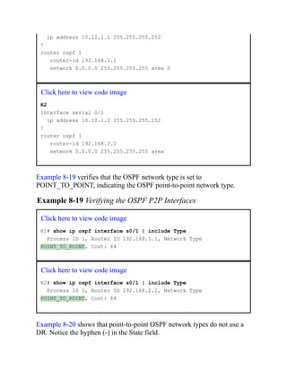ip address 10.12.1.1 255.255.255.252
!
router ospf 1
router-id 192.168.1.1
network 0.0.0.0 255.255.255.255 area 0
Click here to view code image
R2
interface serial 0/1
ip address 10.12.1.2 255.255.255.252
!
router ospf 1
router-id 192.168.2.2
network 0.0.0.0 255.255.255.255 area
Example 8-19 verifies that the OSPF network type is set to
POINT_TO_POINT, indicating the OSPF point-to-point network type.
Example 8-19 Verifying the OSPF P2P Interfaces
Click here to view code image
R1# show ip ospf interface s0/1 | include Type
Process ID 1, Router ID 192.168.1.1, Network Type
POINT_TO_POINT, Cost: 64
Click here to view code image
R2# show ip ospf interface s0/1 | include Type
Process ID 1, Router ID 192.168.2.2, Network Type
POINT_TO_POINT, Cost: 64
Example 8-20 shows that point-to-point OSPF network types do not use a
DR. Notice the hyphen (-) in the State field.
 