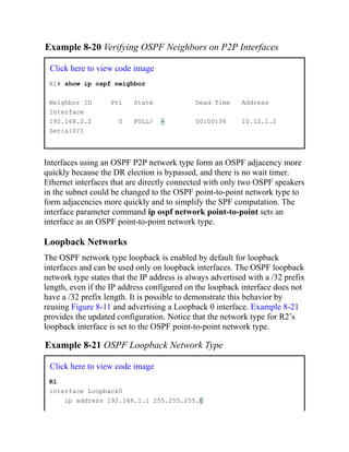 Example 8-20 Verifying OSPF Neighbors on P2P Interfaces
Click here to view code image
R1# show ip ospf neighbor
Neighbor ID Pri State Dead Time Address
Interface
192.168.2.2 0 FULL/ - 00:00:36 10.12.1.2
Serial0/1
Interfaces using an OSPF P2P network type form an OSPF adjacency more
quickly because the DR election is bypassed, and there is no wait timer.
Ethernet interfaces that are directly connected with only two OSPF speakers
in the subnet could be changed to the OSPF point-to-point network type to
form adjacencies more quickly and to simplify the SPF computation. The
interface parameter command ip ospf network point-to-point sets an
interface as an OSPF point-to-point network type.
Loopback Networks
The OSPF network type loopback is enabled by default for loopback
interfaces and can be used only on loopback interfaces. The OSPF loopback
network type states that the IP address is always advertised with a /32 prefix
length, even if the IP address configured on the loopback interface does not
have a /32 prefix length. It is possible to demonstrate this behavior by
reusing Figure 8-11 and advertising a Loopback 0 interface. Example 8-21
provides the updated configuration. Notice that the network type for R2’s
loopback interface is set to the OSPF point-to-point network type.
Example 8-21 OSPF Loopback Network Type
Click here to view code image
R1
interface Loopback0
ip address 192.168.1.1 255.255.255.0
 