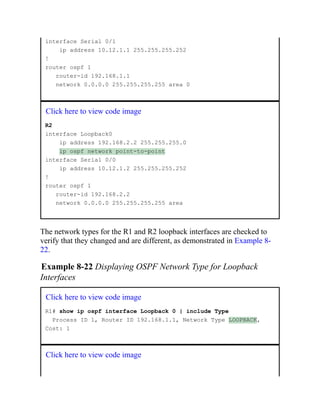 interface Serial 0/1
ip address 10.12.1.1 255.255.255.252
!
router ospf 1
router-id 192.168.1.1
network 0.0.0.0 255.255.255.255 area 0
Click here to view code image
R2
interface Loopback0
ip address 192.168.2.2 255.255.255.0
ip ospf network point-to-point
interface Serial 0/0
ip address 10.12.1.2 255.255.255.252
!
router ospf 1
router-id 192.168.2.2
network 0.0.0.0 255.255.255.255 area
The network types for the R1 and R2 loopback interfaces are checked to
verify that they changed and are different, as demonstrated in Example 8-
22.
Example 8-22 Displaying OSPF Network Type for Loopback
Interfaces
Click here to view code image
R1# show ip ospf interface Loopback 0 | include Type
Process ID 1, Router ID 192.168.1.1, Network Type LOOPBACK,
Cost: 1
Click here to view code image
 