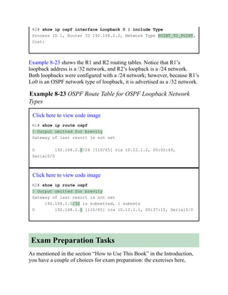 R2# show ip ospf interface Loopback 0 | include Type
Process ID 1, Router ID 192.168.2.2, Network Type POINT_TO_POINT,
Cost:
Example 8-23 shows the R1 and R2 routing tables. Notice that R1’s
loopback address is a /32 network, and R2’s loopback is a /24 network.
Both loopbacks were configured with a /24 network; however, because R1’s
Lo0 is an OSPF network type of loopback, it is advertised as a /32 network.
Example 8-23 OSPF Route Table for OSPF Loopback Network
Types
Click here to view code image
R1# show ip route ospf
! Output omitted for brevity
Gateway of last resort is not set
O 192.168.2.0/24 [110/65] via 10.12.1.2, 00:02:49,
Serial0/0
Click here to view code image
R2# show ip route ospf
! Output omitted for brevity
Gateway of last resort is not set
192.168.1.0/32 is subnetted, 1 subnets
O 192.168.1.1 [110/65] via 10.12.1.1, 00:37:15, Serial0/0
Exam Preparation Tasks
As mentioned in the section “How to Use This Book” in the Introduction,
you have a couple of choices for exam preparation: the exercises here,
 