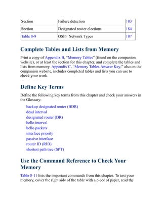 Section Failure detection 183
Section Designated router elections 184
Table 8-9 OSPF Network Types 187
Complete Tables and Lists from Memory
Print a copy of Appendix B, “Memory Tables” (found on the companion
website), or at least the section for this chapter, and complete the tables and
lists from memory. Appendix C, “Memory Tables Answer Key,” also on the
companion website, includes completed tables and lists you can use to
check your work.
Define Key Terms
Define the following key terms from this chapter and check your answers in
the Glossary:
backup designated router (BDR)
dead interval
designated router (DR)
hello interval
hello packets
interface priority
passive interface
router ID (RID)
shortest path tree (SPT)
Use the Command Reference to Check Your
Memory
Table 8-11 lists the important commands from this chapter. To test your
memory, cover the right side of the table with a piece of paper, read the
 