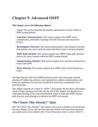 Chapter 9. Advanced OSPF
This chapter covers the following subjects:
Areas: This section describes the benefits and functions of areas within an
OSPF routing domain.
Link-State Announcements: This section explains how OSPF stores,
communicates, and builds a topology from the link-state announcements
(LSAs).
Discontiguous Networks: This section demonstrates a discontiguous network
and explains why such a network cannot distribute routes to all areas properly.
OSPF Path Selection: This section explains how OSPF makes path selection
choices for routes learned within the OSPF routing domain.
Summarization of Routes: This section explains how network summarization
works with OSPF.
Route Filtering: This section explains how OSPF routes can be filtered on a
router.
The Open Shortest Path First (OSPF) protocol scales well with proper network
planning. IP addressing schemes, area segmentation, address summarization, and
hardware capabilities for each area should all be taken into consideration for a
network design.
This chapter expands on Chapter 8, “OSPF,” and explains the functions and features
found in larger enterprise networks. By the end of this chapter, you should have a
solid understanding of the route advertisement within a multi-area OSPF domain,
path selection, and techniques to optimize an OSPF environment.
“Do I Know This Already?” Quiz
The “Do I Know This Already?” quiz allows you to assess whether you should read
the entire chapter. If you miss no more than one of these self-assessment questions,
you might want to move ahead to the “Exam Preparation Tasks” section. Table 9-1
 