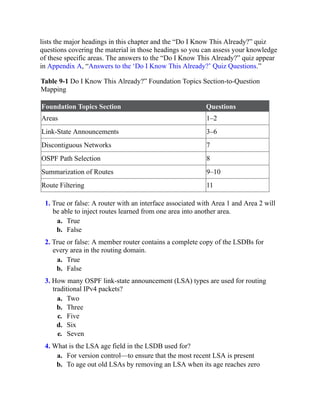lists the major headings in this chapter and the “Do I Know This Already?” quiz
questions covering the material in those headings so you can assess your knowledge
of these specific areas. The answers to the “Do I Know This Already?” quiz appear
in Appendix A, “Answers to the ‘Do I Know This Already?’ Quiz Questions.”
Table 9-1 Do I Know This Already?” Foundation Topics Section-to-Question
Mapping
Foundation Topics Section Questions
Areas 1–2
Link-State Announcements 3–6
Discontiguous Networks 7
OSPF Path Selection 8
Summarization of Routes 9–10
Route Filtering 11
1. True or false: A router with an interface associated with Area 1 and Area 2 will
be able to inject routes learned from one area into another area.
a. True
b. False
2. True or false: A member router contains a complete copy of the LSDBs for
every area in the routing domain.
a. True
b. False
3. How many OSPF link-state announcement (LSA) types are used for routing
traditional IPv4 packets?
a. Two
b. Three
c. Five
d. Six
e. Seven
4. What is the LSA age field in the LSDB used for?
a. For version control—to ensure that the most recent LSA is present
b. To age out old LSAs by removing an LSA when its age reaches zero
 