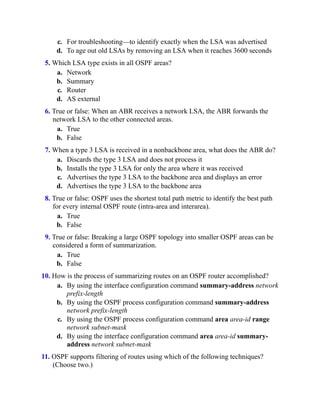 c. For troubleshooting—to identify exactly when the LSA was advertised
d. To age out old LSAs by removing an LSA when it reaches 3600 seconds
5. Which LSA type exists in all OSPF areas?
a. Network
b. Summary
c. Router
d. AS external
6. True or false: When an ABR receives a network LSA, the ABR forwards the
network LSA to the other connected areas.
a. True
b. False
7. When a type 3 LSA is received in a nonbackbone area, what does the ABR do?
a. Discards the type 3 LSA and does not process it
b. Installs the type 3 LSA for only the area where it was received
c. Advertises the type 3 LSA to the backbone area and displays an error
d. Advertises the type 3 LSA to the backbone area
8. True or false: OSPF uses the shortest total path metric to identify the best path
for every internal OSPF route (intra-area and interarea).
a. True
b. False
9. True or false: Breaking a large OSPF topology into smaller OSPF areas can be
considered a form of summarization.
a. True
b. False
10. How is the process of summarizing routes on an OSPF router accomplished?
a. By using the interface configuration command summary-address network
prefix-length
b. By using the OSPF process configuration command summary-address
network prefix-length
c. By using the OSPF process configuration command area area-id range
network subnet-mask
d. By using the interface configuration command area area-id summary-
address network subnet-mask
11. OSPF supports filtering of routes using which of the following techniques?
(Choose two.)
 