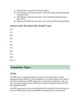 a. Summarization, using the no-advertise option
b. LSA filtering, which prevents type 1 LSAs from being advertised through
a member router
c. Area filtering, which prevents type 1 LSAs from being generated into a
type 3 LSA
d. Injection of an OSPF discard route on the router that filtering should apply
Answers to the “Do I Know This Already?” quiz:
1 B
2 B
3 D
4 D
5 C
6 B
7 B
8 B
9 A
10 C
11 A, C
Foundation Topics
Areas
An OSPF area is a logical grouping of routers or, more specifically, a logical
grouping of router interfaces. Area membership is set at the interface level, and the
area ID is included in the OSPF hello packet. An interface can belong to only one
area. All routers within the same OSPF area maintain an identical copy of the link-
state database (LSDB).
An OSPF area grows in size as network links and the number of routers increase in
the area. While using a single area simplifies the topology, there are trade-offs:
 