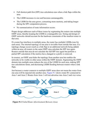 Full shortest path first (SPF) tree calculation runs when a link flaps within the
area.
The LSDB increases in size and becomes unmanageable.
The LSDB for the area grows, consuming more memory, and taking longer
during the SPF computation process.
No summarization of route information occurs.
Proper design addresses each of these issues by segmenting the routers into multiple
OSPF areas, thereby keeping the LSDB to a manageable size. Sizing and design of
OSPF networks should account for the hardware constraints of the smallest router in
that area.
If a router has interfaces in multiple areas, the router has multiple LSDBs (one for
each area). The internal topology of one area is invisible from outside that area. If a
topology change occurs (such as a link flap or an additional network being added)
within an area, all routers in the same OSPF area calculate the SPF tree again.
Routers outside that area do not calculate the full SPF tree again but perform a
partial SPF calculation if the metrics have changed or a prefix is removed.
In essence, an OSPF area hides the topology from another area but enables the
networks to be visible in other areas within the OSPF domain. Segmenting the OSPF
domain into multiple areas reduces the size of the LSDB for each area, making SPF
tree calculations faster, and decreasing LSDB flooding between routers when a link
flaps.
Just because a router connects to multiple OSPF areas does not mean the routes from
one area will be injected into another area. Figure 9-1 shows router R1 connected to
Area 1 and Area 2. Routes from Area 1 will not advertise into Area 2 and vice versa.
Figure 9-1 Failed Route Advertisement Between Areas
 